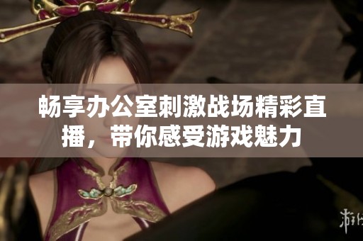 畅享办公室刺激战场精彩直播，带你感受游戏魅力