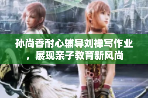 孙尚香耐心辅导刘禅写作业，展现亲子教育新风尚