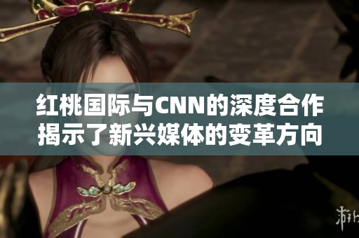 红桃国际与CNN的深度合作揭示了新兴媒体的变革方向