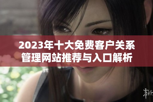 2023年十大免费客户关系管理网站推荐与入口解析