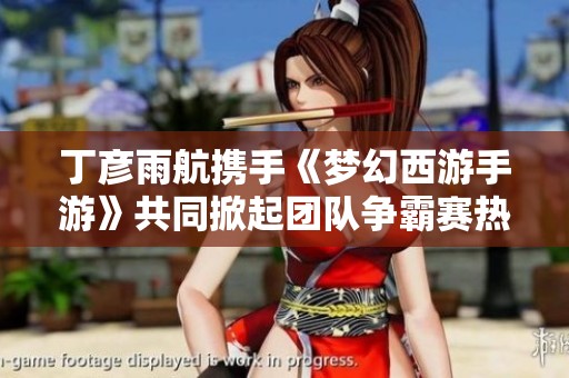 丁彦雨航携手《梦幻西游手游》共同掀起团队争霸赛热潮