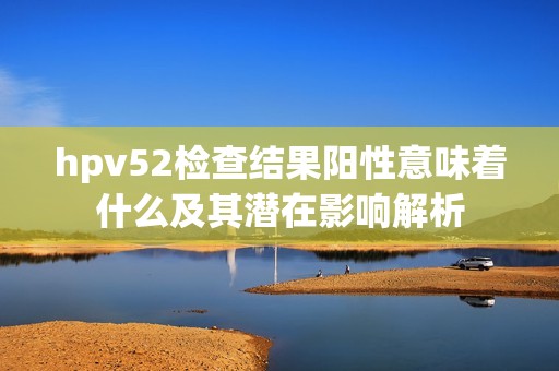 hpv52检查结果阳性意味着什么及其潜在影响解析