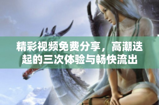 精彩视频免费分享，高潮迭起的三次体验与畅快流出