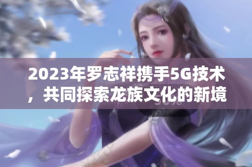 2023年罗志祥携手5G技术，共同探索龙族文化的新境界