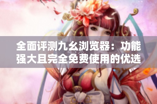 全面评测九幺浏览器：功能强大且完全免费使用的优选工具