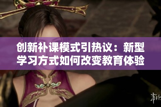 创新补课模式引热议：新型学习方式如何改变教育体验