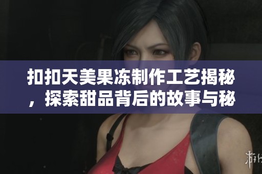扣扣天美果冻制作工艺揭秘，探索甜品背后的故事与秘密