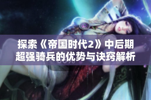 探索《帝国时代2》中后期超强骑兵的优势与诀窍解析