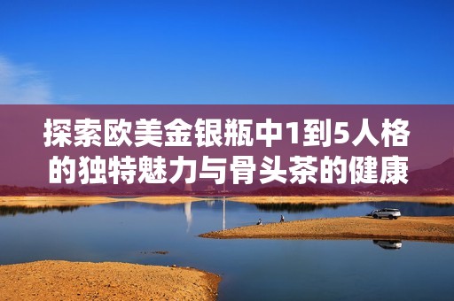 探索欧美金银瓶中1到5人格的独特魅力与骨头茶的健康益处