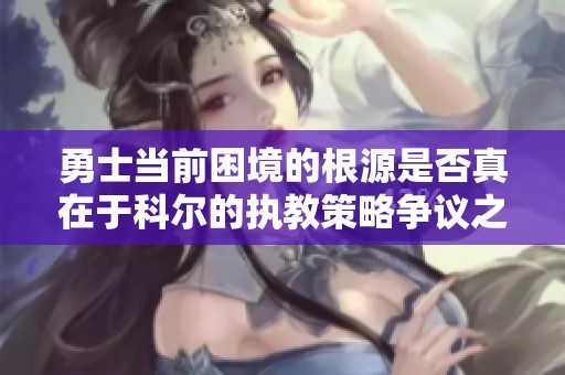勇士当前困境的根源是否真在于科尔的执教策略争议之中