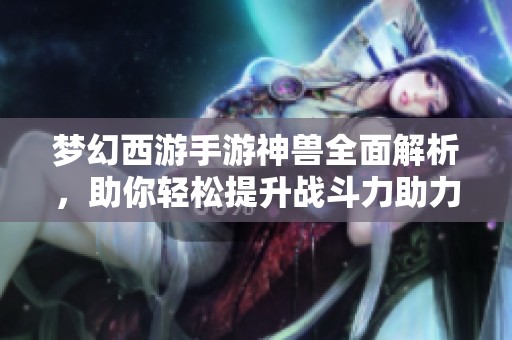 梦幻西游手游神兽全面解析，助你轻松提升战斗力助力之旅