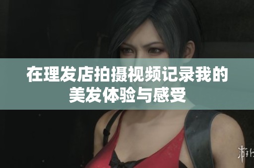 在理发店拍摄视频记录我的美发体验与感受