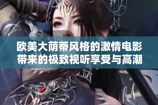 欧美大荫蒂风格的激情电影带来的极致视听享受与高潮体验