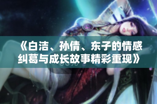 《白洁、孙倩、东子的情感纠葛与成长故事精彩重现》