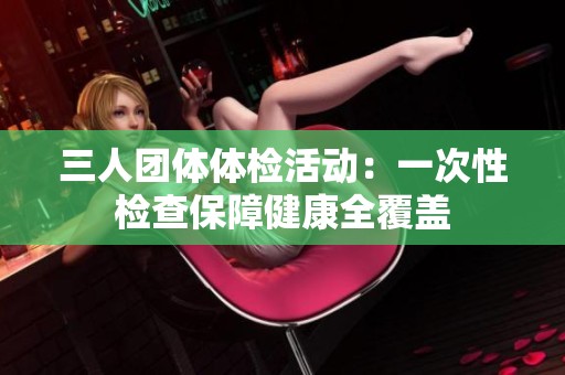 三人团体体检活动：一次性检查保障健康全覆盖