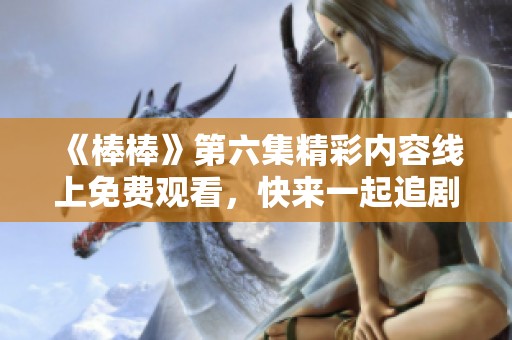 《棒棒》第六集精彩内容线上免费观看，快来一起追剧吧！