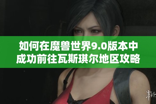 如何在魔兽世界9.0版本中成功前往瓦斯琪尔地区攻略与指南