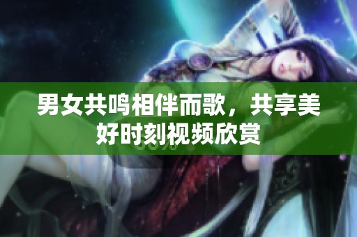 男女共鸣相伴而歌，共享美好时刻视频欣赏