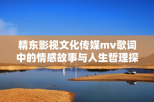 精东影视文化传媒mv歌词中的情感故事与人生哲理探讨