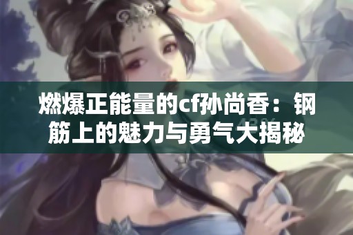 燃爆正能量的cf孙尚香：钢筋上的魅力与勇气大揭秘