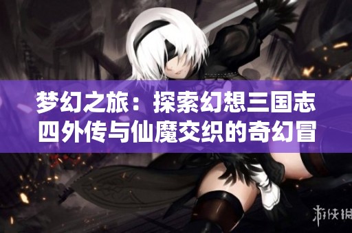 梦幻之旅：探索幻想三国志四外传与仙魔交织的奇幻冒险