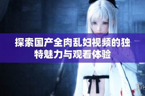 探索国产全肉乱妇视频的独特魅力与观看体验