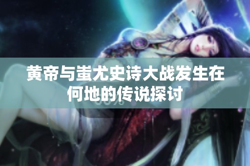 黄帝与蚩尤史诗大战发生在何地的传说探讨
