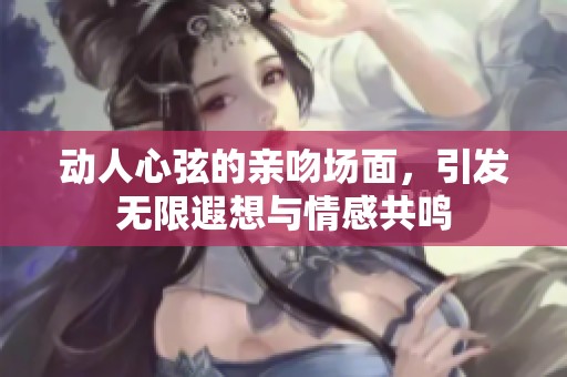 动人心弦的亲吻场面，引发无限遐想与情感共鸣