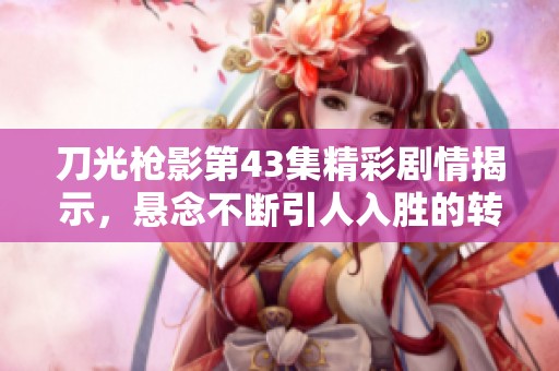 刀光枪影第43集精彩剧情揭示，悬念不断引人入胜的转折与情感交错