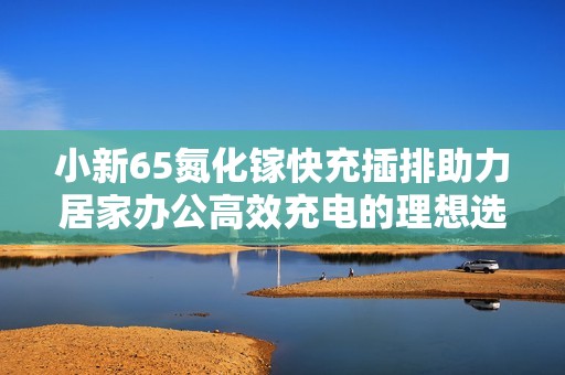小新65氮化镓快充插排助力居家办公高效充电的理想选择 小新65氮化镓快充插排助力居家办公高效充电的理想选择