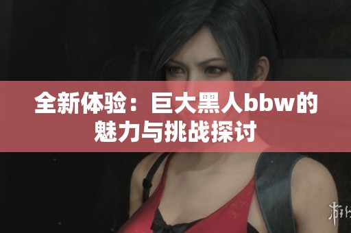 全新体验：巨大黑人bbw的魅力与挑战探讨