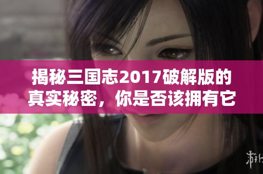 揭秘三国志2017破解版的真实秘密，你是否该拥有它？