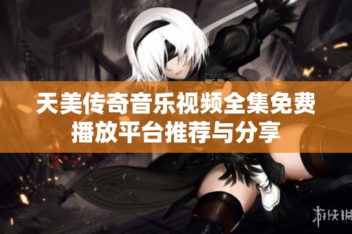 天美传奇音乐视频全集免费播放平台推荐与分享