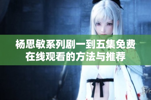 杨思敏系列剧一到五集免费在线观看的方法与推荐