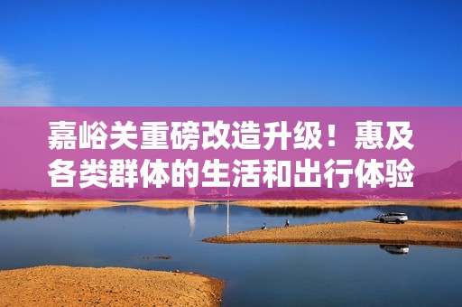嘉峪关重磅改造升级！惠及各类群体的生活和出行体验大提升