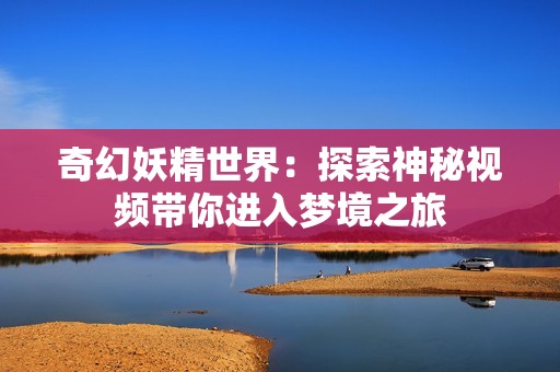 奇幻妖精世界：探索神秘视频带你进入梦境之旅