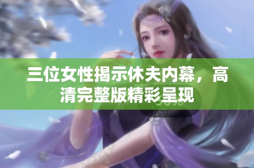 三位女性揭示休夫内幕，高清完整版精彩呈现