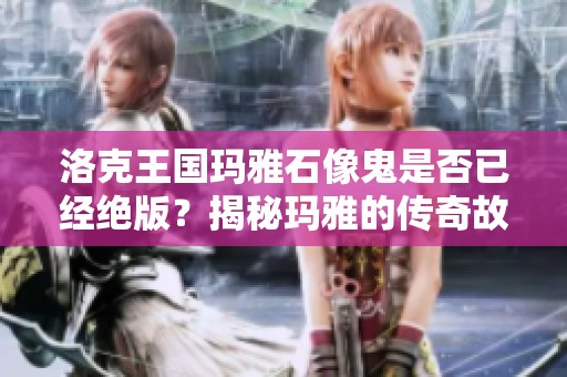 洛克王国玛雅石像鬼是否已经绝版？揭秘玛雅的传奇故事与珍稀性