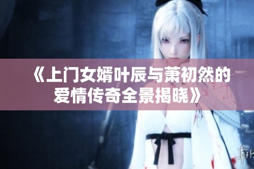 《上门女婿叶辰与萧初然的爱情传奇全景揭晓》