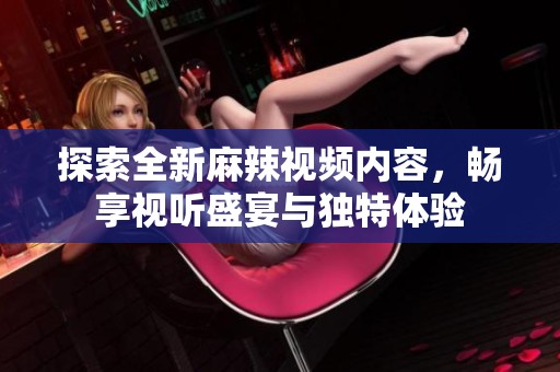 探索全新麻辣视频内容，畅享视听盛宴与独特体验