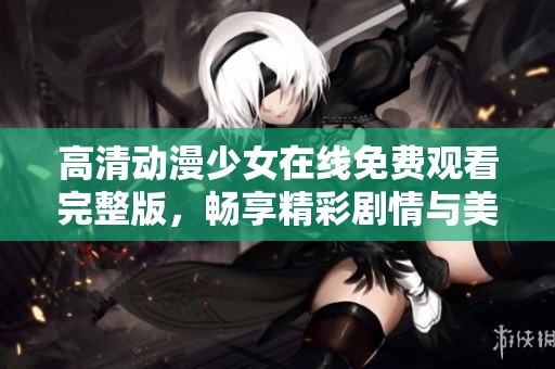 高清动漫少女在线免费观看完整版，畅享精彩剧情与美丽画风
