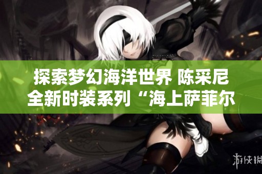 探索梦幻海洋世界 陈采尼全新时装系列“海上萨菲尔的一夜”震撼登场