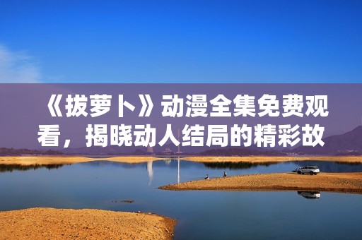 《拔萝卜》动漫全集免费观看，揭晓动人结局的精彩故事分析