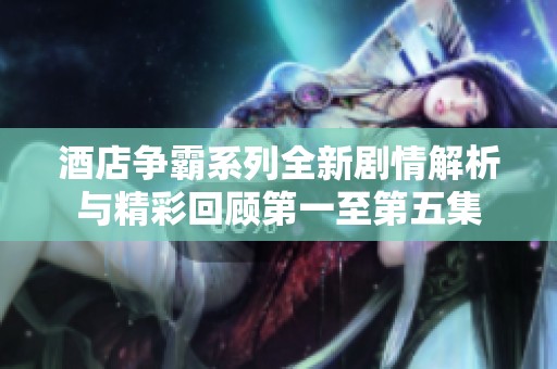 酒店争霸系列全新剧情解析与精彩回顾第一至第五集