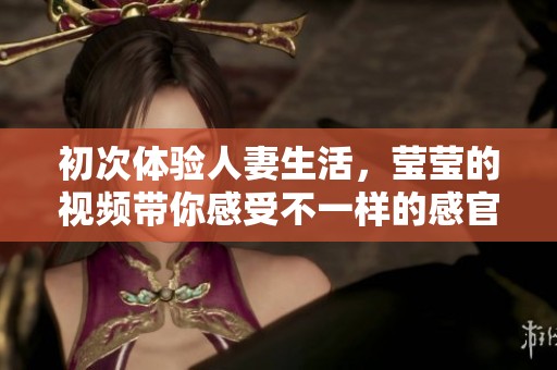 初次体验人妻生活，莹莹的视频带你感受不一样的感官盛宴