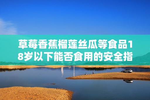 草莓香蕉榴莲丝瓜等食品18岁以下能否食用的安全指南