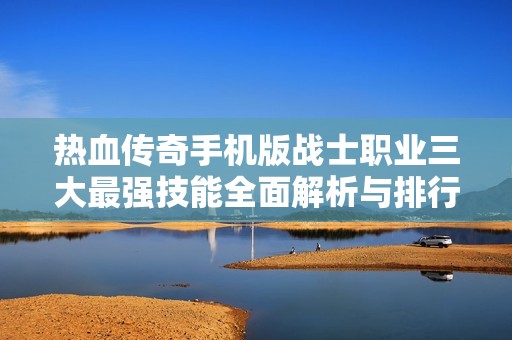 热血传奇手机版战士职业三大最强技能全面解析与排行揭秘