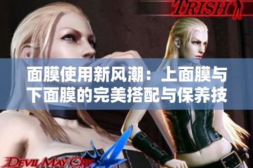面膜使用新风潮：上面膜与下面膜的完美搭配与保养技巧