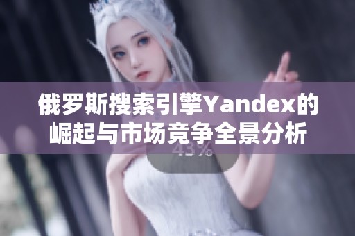 俄罗斯搜索引擎Yandex的崛起与市场竞争全景分析