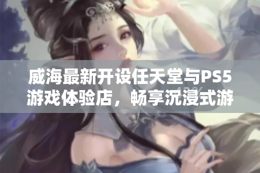 威海最新开设任天堂与PS5游戏体验店，畅享沉浸式游戏乐趣